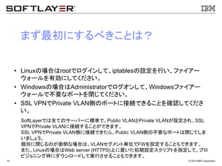© 2015 IBM Corporation10
まず最初にするべきことは？
• Linuxの場合はrootでログインして、iptablesの設定を行い、ファイアー
ウォールを有効にしてください。
• Windowsの場合はAdministratorでログオンして、Windowsファイアー
ウォールで不要なポートを閉じてください。
• SSL VPNでPrivate VLAN側のポートに接続できることを確認してくださ
い。
SoftLayerでは全てのサーバーに標準で、Public VLANとPrivate VLANが設定され、SSL
VPNでPrivate VLANに接続することができます。
SSL VPNでPrivate VLAN側に接続できたら、Public VLAN側の不要なポートは閉じてしま
いましょう。
個別に閉じるのが面倒な場合は、VLANセグメント単位でFWを設定することもできます。
また、Linuxの場合はWeb server (HTTPS)上に置いた初期設定スクリプトを指定して、プロ
ビジョニング時にダウンロードして実行させることもできます。
 