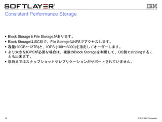 &copy; 2015 IBM Corporation
Consistent Performance Storage
 Block StorageとFile Storageがあります。
 Block StorageはiSCSIで、File StorageはNFSでアクセスします。
 容量(20GB～12TB)と、IOPS (100～6000)を指定してオーダーします。
 より大きなIOPSが必要な場合は、複数のBlock Storageを利用して、OS側でstripingするこ
とも出来ます。
 現時点ではスナップショットやレプリケーションがサポートされていません。
18
 