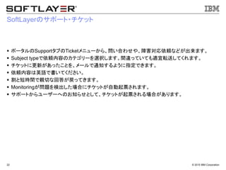 © 2015 IBM Corporation22
SoftLayerのサポート・チケット
 ポータルのSupportタブのTicketメニューから、問い合わせや、障害対応依頼などが出来ます。
 Subject typeで依頼内容のカテゴリーを選択します。間違っていても適宜転送してくれます。
 チケットに更新があったことを、メールで通知するように指定できます。
 依頼内容は英語で書いてください。
 割と短時間で親切な回答が戻ってきます。
 Monitoringが問題を検出した場合にチケットが自動起票されます。
 サポートからユーザーへのお知らせとして、チケットが起票される場合があります。
 
