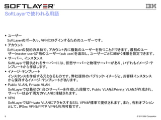 &copy; 2015 IBM Corporation6
SoftLayerで使われる用語
 ユーザー
SoftLayerのポータル、VPNにログインするためのユーザーです。
 アカウント
SoftLayerの契約の単位で、アカウント内に複数のユーザーを持つことができます。最初のユー
ザー(master user)が他のユーザー(sub user)を追加し、ユーザーごとに細かく権限を設定できます。
 サーバー、インスタンス
SoftLayerで提供されるサーバーには、仮想サーバーと物理サーバーがあり、いずれもイメージ・テ
ンプレートから作成します。
 イメージ・テンプレート
インスタンスを作成する元となるものです。弊社提供のパブリック・イメージと、お客様インスタンス
から保存するイメージ・テンプレートがあります。
 Public VLAN、Private VLAN
SoftLayerでは最初の1台のサーバーを作成した段階で、Public VLANとPrivate VLANが作成され、
サーバーは必ず両方のVLANに接続されます。
 VPN
SoftLayerではPrivate VLANにアクセスするSSL VPNが標準で提供されます。また、有料オプション
として、IPSec VPNとPPTP VPNも利用可能です。
 