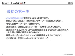 &copy; 2015 IBM Corporation7
最初の第一歩
&bull; www.softlayer.comで気になるところを調べます。
&bull; 気に入ったらORDER NOWボタンでサーバーを注文してください。
&bull; 今なら仮想サーバーが1ヶ月無料です。
&bull; 注文の際に、連絡先とクレジット・カードの情報を求められます。
&bull; 注文が終わると、30分ぐらいで国際電話がかかってきます。注文時に入
力した個人情報の確認を求められます。
&bull; 確認が終わるとポータルサイトへの接続情報が送られてきます。
&bull; その頃には、仮想サーバーが出来ているでしょう。
 