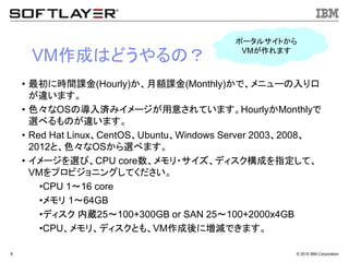 &copy; 2015 IBM Corporation8
VM作成はどうやるの？
&bull; 最初に時間課金(Hourly)か、月額課金(Monthly)かで、メニューの入り口
が違います。
&bull; 色々なOSの導入済みイメージが用意されています。HourlyかMonthlyで
選べるものが違います。
&bull; Red Hat Linux、CentOS、Ubuntu、Windows Server 2003、2008、
2012と、色々なOSから選べます。
&bull; イメージを選び、CPU core数、メモリ・サイズ、ディスク構成を指定して、
VMをプロビジョニングしてください。
&bull;CPU 1～16 core
&bull;メモリ 1～64GB
&bull;ディスク 内蔵25～100+300GB or SAN 25～100+2000x4GB
&bull;CPU、メモリ、ディスクとも、VM作成後に増減できます。
ポータルサイトから
VMが作れます
 