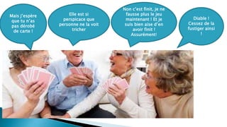 Mais j’espère
que tu n’as
pas dérobé
de carte !
Elle est si
perspicace que
personne ne la voit
tricher
Non c’est finit, je ne
fausse plus le jeu
maintenant ! Et je
suis bien aise d’en
avoir finit !
Assurément!
Diable !
Cessez de la
fustiger ainsi
!
 