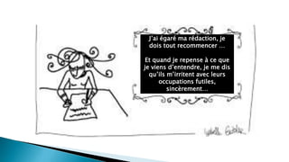 J’ai égaré ma rédaction, je
dois tout recommencer …
Et quand je repense à ce que
je viens d’entendre, je me dis
qu’ils m’irritent avec leurs
occupations futiles,
sincèrement…
 