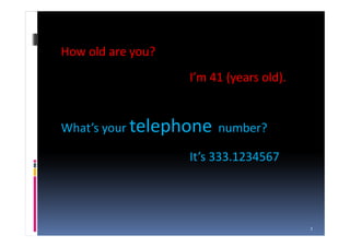 How old are you?
                   I’m 41 (years old).


What’s your telephone number?

                   It’s 333.1234567




                                         1
 