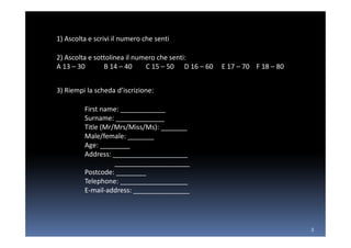 1) Ascolta e scrivi il numero che senti

2) Ascolta e sottolinea il numero che senti:
A 13 – 30       B 14 – 40     C 15 – 50 D 16 – 60   E 17 – 70 F 18 – 80


3) Riempi la scheda d’iscrizione:

         First name: ____________
         Surname: _____________
         Title (Mr/Mrs/Miss/Ms): _______
         Male/female: _______
         Age: ________
         Address: ____________________
                   ____________________
         Postcode: ________
         Telephone: __________________
         E-mail-address: _______________




                                                                          3
 