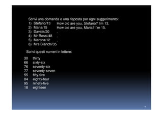 Scrivi una domanda e una risposta per ogni suggerimento:
     1) Stefano/13     How old are you, Stefano? I’m 13.
     2) Maria/15       How old are you, Maria? I’m 15.
     3) Davide/20      .
     4) Mr Rossi/48 .
     5) Martina/12     .
     6) Mrs Bianchi/35

 Scrivi questi numeri in lettere:
30     thirty
66     sixty-six
76     seventy-six
77     seventy-seven
55     fifty-five
84     eighty-four
95     ninety-five
18     eighteen




                                                                4
 