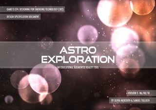 GAME13-374: DESIGNING FOR EMERGING TECHNOLOGY (182)
DESIGN SPECIFICATION DOCUMENT
astro
exploration
BY OLIVIA MEREDITH & SAMUEL TULLOCH
AN EDUCATIONAL AUGMENTED REALITY TOOL
VERSION 2 - 06/08/18
 