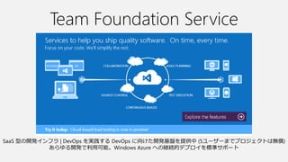 Team Foundation Service
SaaS 型の開発インフラ | DevOps を実践する DevOps に向けた開発基盤を提供中 (5ユーザーまでプロジェクトは無償)
あらゆる開発で利用可能。Windows Azure への継続的デプロイを標準サポート
 