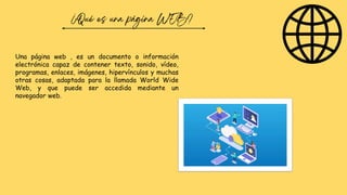 Una página web , es un documento o información
electrónica capaz de contener texto, sonido, vídeo,
programas, enlaces, imágenes, hipervínculos y muchas
otras cosas, adaptada para la llamada World Wide
Web, y que puede ser accedida mediante un
navegador web.
 