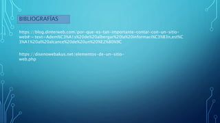 BIBLIOGRAFÍAS
https://blog.dinterweb.com/por-que-es-tan-importante-contar-con-un-sitio-
web#:~:text=Adem%C3%A1s%20de%20albergar%20la%20informaci%C3%B3n,est%C
3%A1%20al%20alcance%20de%20un%20%E2%80%9C
https://disenowebakus.net/elementos-de-un-sitio-
web.php
 
