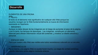 Desarrollo
ELEMENTOS DE UNA PÁGINA
WEB
• TEXTO
El texto es el elemento más significativo de cualquier sitio Web porque los
usuarios navegan por la Web fundamentalmente en busca de información
expresada en hipertexto.
• IMÁGENES
Aunque no debe abusar de las imágenes por el riesgo de aumentar el peso de la página,
y por lo tanto, los tiempos de descargas . Las imágenes constituyen un elemento
esencial para ofrecer información visual del contenido y mostrar un diseño atractivo y
personal.
• ESPACIO WEB
Para que nuestro sitio Web sea visible ante todos necesitamos colocarlo en un servidor.
• HIPERVINCULOS
Por sí misma, una página Web no puede hacer mucho. La magia de verdad comienza
cuando relaciona varias página mediante enlaces.
 
