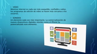 • VIDEO
Mientras Internet es cada vez más asequible, confiable y veloz,
los programas de edición de video se hacen más cercanos a los
usuarios.
• SONIDOS
Un elemento cada vez más importante. La comercialización de
nuevos dispositivos digitales móviles como el iPhone ha
potencializado este elemento.
 
