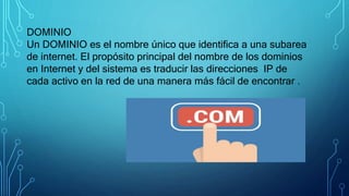 DOMINIO
Un DOMINIO es el nombre único que identifica a una subarea
de internet. El propósito principal del nombre de los dominios
en Internet y del sistema es traducir las direcciones IP de
cada activo en la red de una manera más fácil de encontrar .
 
