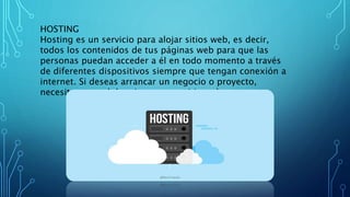 HOSTING
Hosting es un servicio para alojar sitios web, es decir,
todos los contenidos de tus páginas web para que las
personas puedan acceder a él en todo momento a través
de diferentes dispositivos siempre que tengan conexión a
internet. Si deseas arrancar un negocio o proyecto,
necesitas un web hosting para tu sitio web.
 