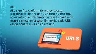 URL
URL significa Uniform Resource Locator
(Localizador de Recursos Uniforme). Una URL
no es más que una direccion que es dada a un
recurso único en la Web. En teoria, cada URL
valida apunta a un único recurso.
 