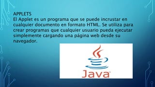 APPLETS
El Applet es un programa que se puede incrustar en
cualquier documento en formato HTML. Se utiliza para
crear programas que cualquier usuario pueda ejecutar
simplemente cargando una página web desde su
navegador.
 