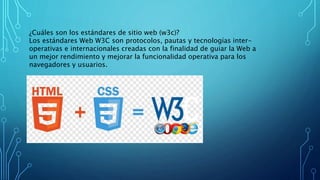 ¿Cuáles son los estándares de sitio web (w3c)?
Los estándares Web W3C son protocolos, pautas y tecnologías inter-
operativas e internacionales creadas con la finalidad de guiar la Web a
un mejor rendimiento y mejorar la funcionalidad operativa para los
navegadores y usuarios.
 