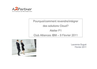 Pourquoi/comment revendre/intégrer
       des solutions Cloud?
            Atelier F1
Club Alliances IBM – 9 Février 2011


                              Laurence Dugué
                                 Février 2011
 