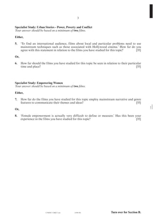 Turn over for Section B.
1184
010003
(1184-01)
3
Specialist Study: Urban Stories - Power, Poverty and Conflict
Your answer should be based on a minimum of two films.
Either,
5.	 ‘To find an international audience, films about local and particular problems need to use
mainstream techniques such as those associated with Hollywood cinema.’ How far do you
agree with this statement in relation to the films you have studied for this topic?	 [35]
Or,
6. 	 How far should the films you have studied for this topic be seen in relation to their particular
time and place?	 [35]
Specialist Study: Empowering Women
Your answer should be based on a minimum of two films.
Either,
7.	 How far do the films you have studied for this topic employ mainstream narrative and genre
features to communicate their themes and ideas?	 [35]
Or,
8. 	 ‘Female empowerment is actually very difficult to define or measure.’ Has this been your
experience in the films you have studied for this topic?	 [35]
© WJEC CBAC Ltd.
 