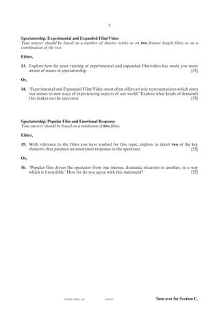 Turn over for Section C.(1184-01)
5
Spectatorship: Experimental and Expanded Film/Video
Your answer should be based on a number of shorter works or on two feature length films or on a
combination of the two.
Either,
13. 	Explore how far your viewing of experimental and expanded film/video has made you more
aware of issues in spectatorship.	 [35]
Or,
14. 	‘Experimental and Expanded Film/Video most often offers artistic representations which open
our senses to new ways of experiencing aspects of our world.’ Explore what kinds of demands
this makes on the spectator.	 [35]
Spectatorship: Popular Film and Emotional Response
Your answer should be based on a minimum of two films.
Either,
15.	 With reference to the films you have studied for this topic, explore in detail two of the key
elements that produce an emotional response in the spectator.	 [35]
Or,
16.	 ‘Popular film drives the spectator from one intense, dramatic situation to another, in a way
which is irresistible.’ How far do you agree with this statement?	 [35]
© WJEC CBAC Ltd.
 