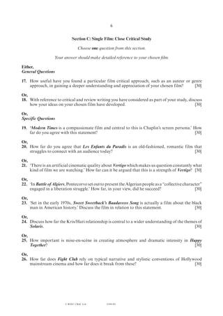 (1184-01)
6
Section C: Single Film: Close Critical Study
Choose one question from this section.
Your answer should make detailed reference to your chosen film.
Either,
General Questions
17.	 How useful have you found a particular film critical approach, such as an auteur or genre
approach, in gaining a deeper understanding and appreciation of your chosen film?	 [30]
Or,
18.	 With reference to critical and review writing you have considered as part of your study, discuss
how your ideas on your chosen film have developed.	 [30]
Or,
Specific Questions
19.	 ‘Modern Times is a compassionate film and central to this is Chaplin’s screen persona.’ How
far do you agree with this statement?	 [30]
Or,
20.	 How far do you agree that Les Enfants du Paradis is an old-fashioned, romantic film that
struggles to connect with an audience today?	 [30]
Or,
21.	 ‘There is an artificial cinematic quality about Vertigo which makes us question constantly what
kind of film we are watching.’ How far can it be argued that this is a strength of Vertigo?	[30]
Or,
22.	‘In Battle of Algiers, Pontecorvo set out to present the Algerian people as a “collective character”
engaged in a liberation struggle.’ How far, in your view, did he succeed?	 [30]
Or,
23.	 ‘Set in the early 1970s, Sweet Sweetback’s Baadasssss Song is actually a film about the black
man in American history.’ Discuss the film in relation to this statement.	 [30]
Or,
24.	 Discuss how far the Kris/Hari relationship is central to a wider understanding of the themes of
Solaris.	[30]
Or,
25.	 How important is mise-en-scène in creating atmosphere and dramatic intensity in Happy
Together?	[30]
Or,
26.	 How far does Fight Club rely on typical narrative and stylistic conventions of Hollywood
mainstream cinema and how far does it break from these?	 [30]
© WJEC CBAC Ltd.
 