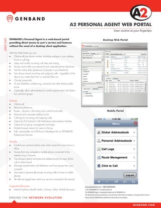 A2 PERSONAL AGENT WEB PORTAL
                                                                                                                         User control at your fingertips

GENBAND’s Personal Agent is a web-based portal                                                           Desktop Web Portal
providing direct access to user’s service and features
without the need of a desktop client application.

With the Web Portal you can:
•	 Click-to-call any phone number including numbers in your address
    book or call logs
•	 Setup and modify incoming call rules and routing
•	 Access and modify your personal and corporate phone directories
•	 See the online status (presence) of people in your friends list
•	 See all your recent incoming and outgoing calls – regardless of the
    device you made them from or received them on
•	 Change passwords
•	 Access MeetMe conferencing, voicemail and other feature prefer-
    ences
•	 Optionally, allow administrators to control sophisticated call distribu-
    tion and hunt groups

Features
•	   Click-to-call
•	   Personal preferences
•	   Routes – dynamic call routing and control functionality                                                   Mobile Portal
•	   Personal and corporate address books
•	   Call logs for incoming and outgoing calls
•	   Optional UCD (Uniform Call Distribution) administration facilities
•	   Optional hunt group management and setup
•	   Mobile browser version for users on the go
•	   Fully customizable via GENFuzion Developer Kits or GENBAND
     Professional Services

Benefits
•	   Control your communications even when away from your home or
     office
•	   Access from any computer or mobile phone connected to the
     internet using a browser
•	   Cloud-based global and personal address books for easy click-to-
     call or click-to-email
•	   Manage sophisticated call distribution and hunt groups from your
     computer
•	   Use routes to dynamically re-route incoming calls to home or mobile
     phones
•	   All calls are logged even when you are not connected to the network

Supported Browsers                                                            www.genband.com 1-866-GENBAND
•	   Internet Explorer, Mozilla Firefox, Chrome, Safari, Mobile Browsers      © 2012 GENBAND Inc. All rights reserved.
                                                                              The GENBAND logo is a registered trademark of GENBAND Inc.
                                                                              This document and any products or functionality it describes are subject to change without notice.
                                                                              Please contact GENBAND for additional information and updates.
 
