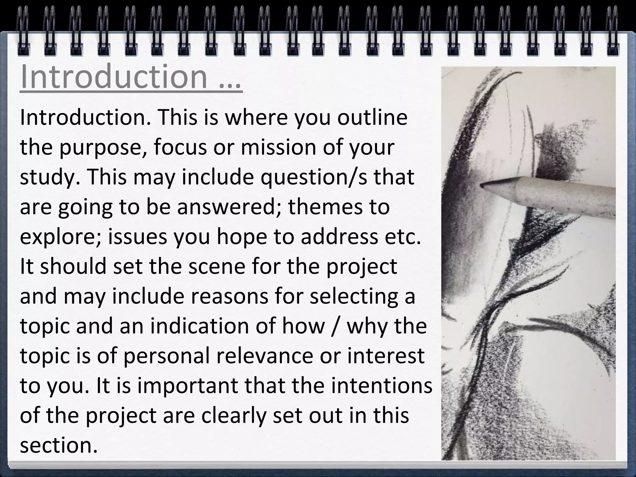 Introduction … 
Introduction. This is where you outline 
the purpose, focus or mission of your 
study. This may include question/s that 
are going to be answered; themes to 
explore; issues you hope to address etc. 
It should set the scene for the project 
and may include reasons for selecting a 
topic and an indication of how / why the 
topic is of personal relevance or interest 
to you. It is important that the intentions 
of the project are clearly set out in this 
section. 
 