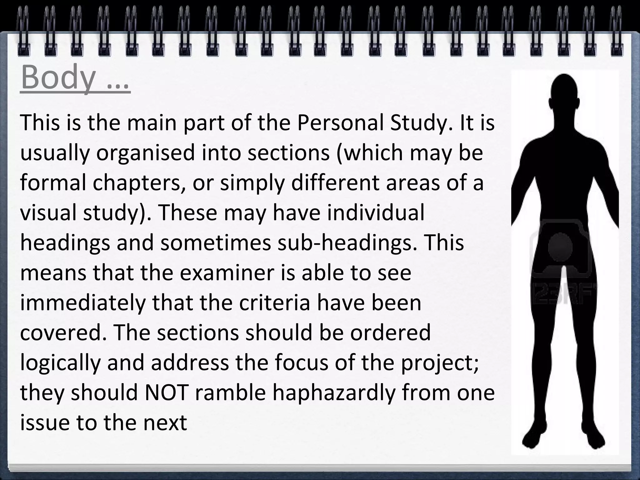 Body … 
This is the main part of the Personal Study. It is 
usually organised into sections (which may be 
formal chapters, or simply different areas of a 
visual study). These may have individual 
headings and sometimes sub-headings. This 
means that the examiner is able to see 
immediately that the criteria have been 
covered. The sections should be ordered 
logically and address the focus of the project; 
they should NOT ramble haphazardly from one 
issue to the next 
 