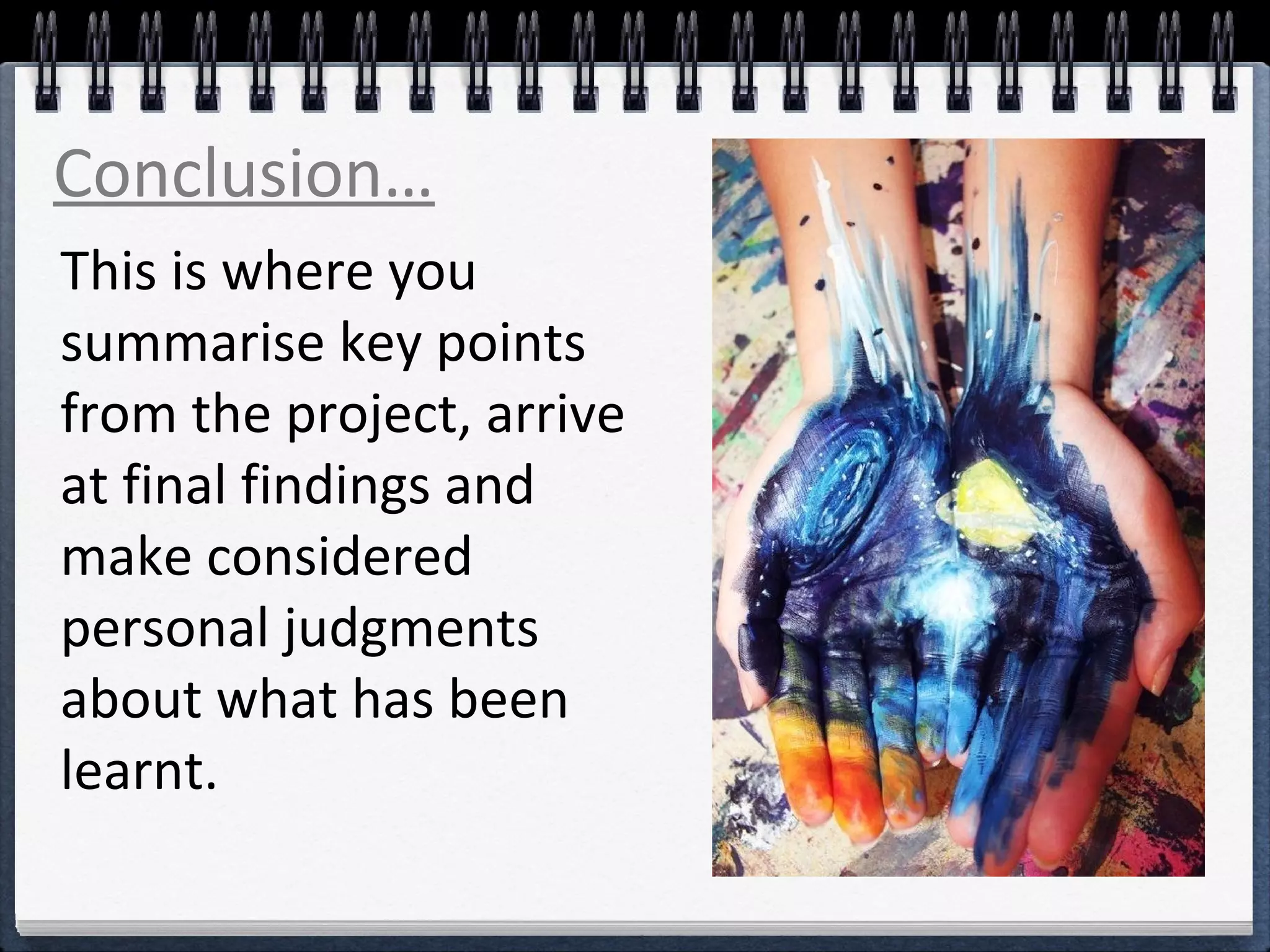 Conclusion… 
This is where you 
summarise key points 
from the project, arrive 
at final findings and 
make considered 
personal judgments 
about what has been 
learnt. 
 