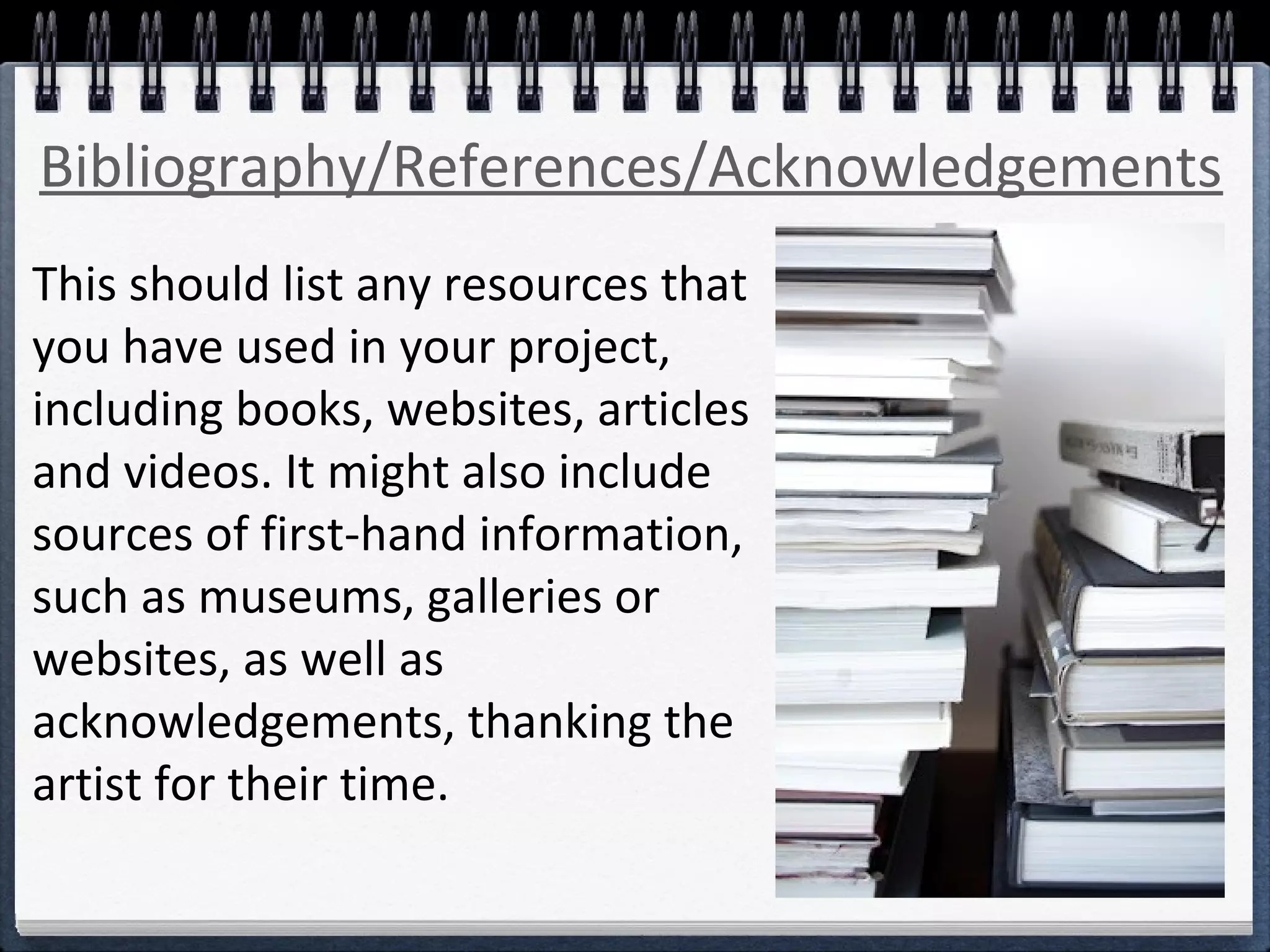 Bibliography/References/Acknowledgements 
This should list any resources that 
you have used in your project, 
including books, websites, articles 
and videos. It might also include 
sources of first-hand information, 
such as museums, galleries or 
websites, as well as 
acknowledgements, thanking the 
artist for their time. 
