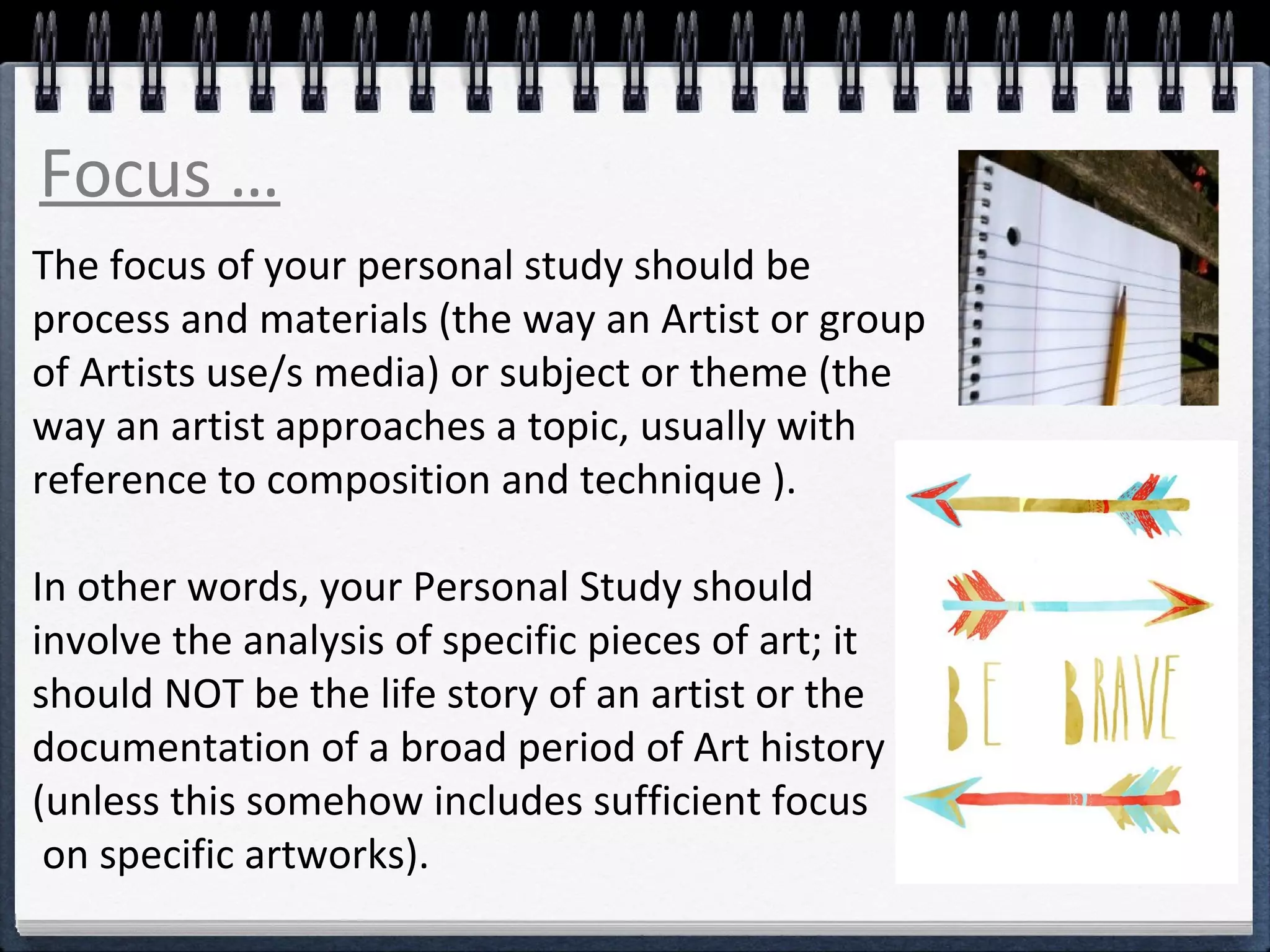 Focus … 
The focus of your personal study should be 
process and materials (the way an Artist or group 
of Artists use/s media) or subject or theme (the 
way an artist approaches a topic, usually with 
reference to composition and technique ). 
In other words, your Personal Study should 
involve the analysis of specific pieces of art; it 
should NOT be the life story of an artist or the 
documentation of a broad period of Art history 
(unless this somehow includes sufficient focus 
on specific artworks). 
 