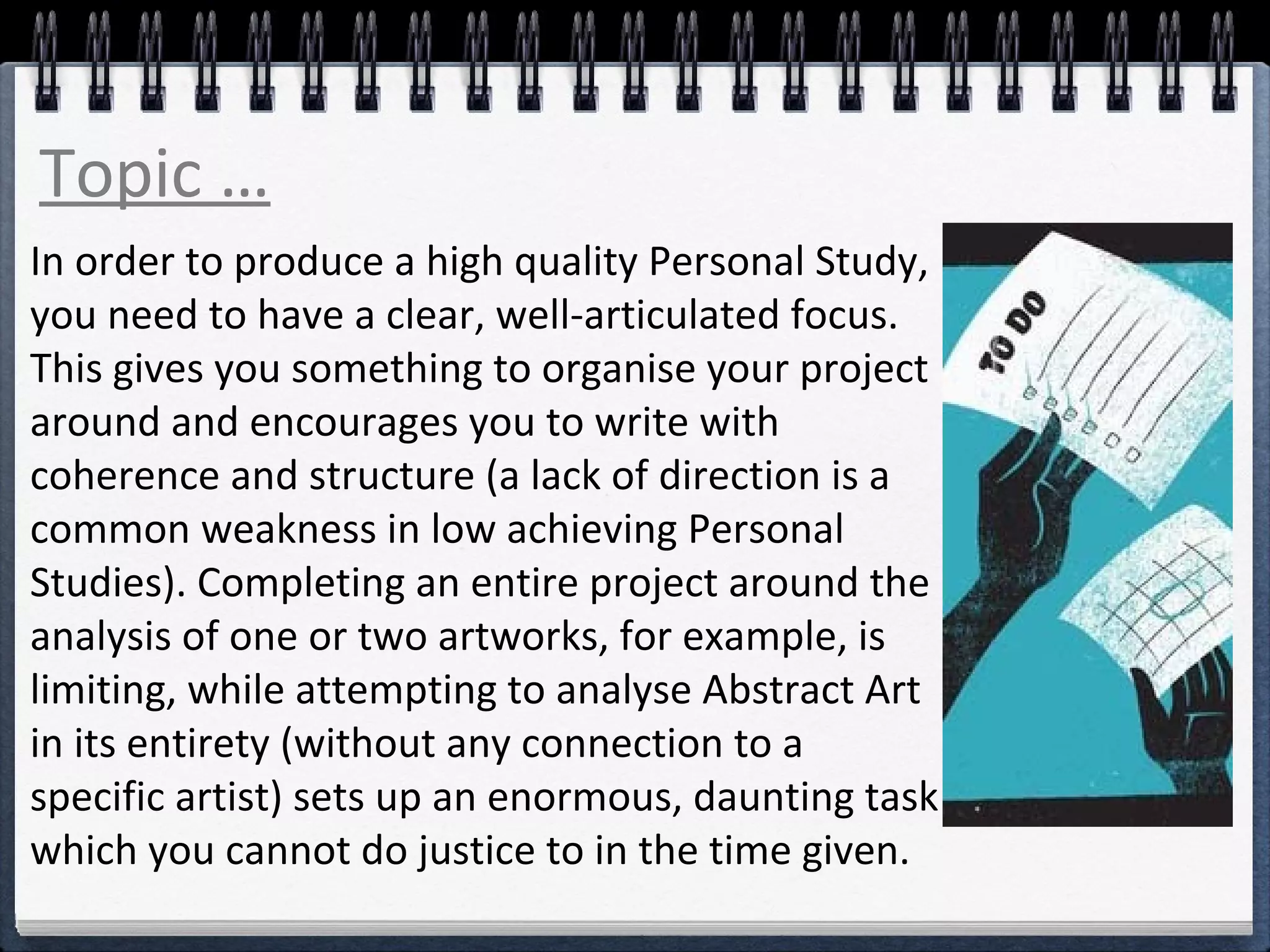 Topic … 
In order to produce a high quality Personal Study, 
you need to have a clear, well-articulated focus. 
This gives you something to organise your project 
around and encourages you to write with 
coherence and structure (a lack of direction is a 
common weakness in low achieving Personal 
Studies). Completing an entire project around the 
analysis of one or two artworks, for example, is 
limiting, while attempting to analyse Abstract Art 
in its entirety (without any connection to a 
specific artist) sets up an enormous, daunting task 
which you cannot do justice to in the time given. 
 
