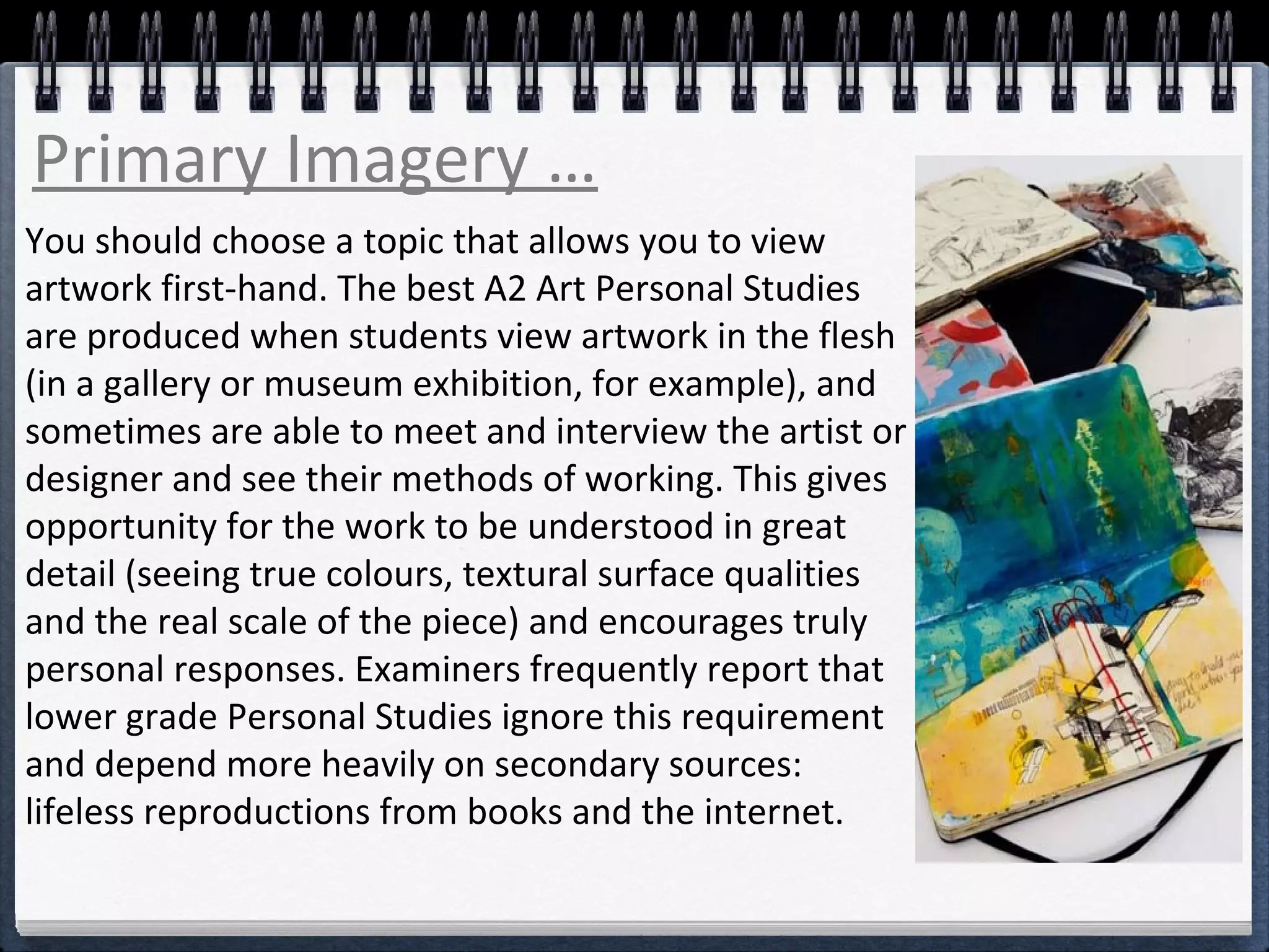Primary Imagery … 
You should choose a topic that allows you to view 
artwork first-hand. The best A2 Art Personal Studies 
are produced when students view artwork in the flesh 
(in a gallery or museum exhibition, for example), and 
sometimes are able to meet and interview the artist or 
designer and see their methods of working. This gives 
opportunity for the work to be understood in great 
detail (seeing true colours, textural surface qualities 
and the real scale of the piece) and encourages truly 
personal responses. Examiners frequently report that 
lower grade Personal Studies ignore this requirement 
and depend more heavily on secondary sources: 
lifeless reproductions from books and the internet. 
 