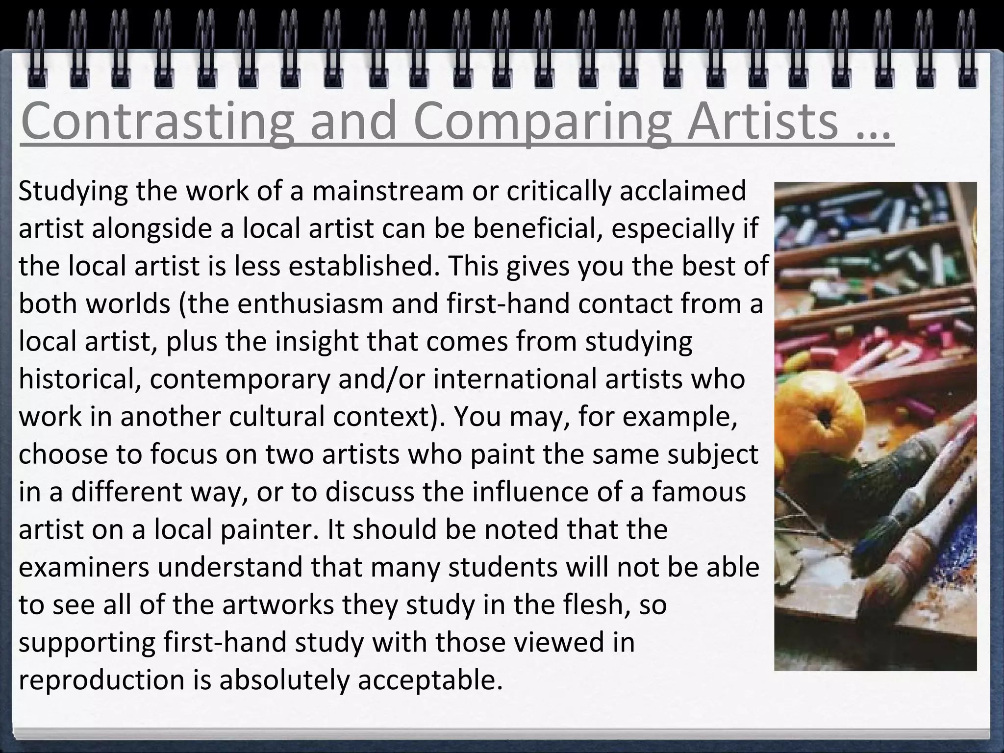 Contrasting and Comparing Artists … 
Studying the work of a mainstream or critically acclaimed 
artist alongside a local artist can be beneficial, especially if 
the local artist is less established. This gives you the best of 
both worlds (the enthusiasm and first-hand contact from a 
local artist, plus the insight that comes from studying 
historical, contemporary and/or international artists who 
work in another cultural context). You may, for example, 
choose to focus on two artists who paint the same subject 
in a different way, or to discuss the influence of a famous 
artist on a local painter. It should be noted that the 
examiners understand that many students will not be able 
to see all of the artworks they study in the flesh, so 
supporting first-hand study with those viewed in 
reproduction is absolutely acceptable. 
 
