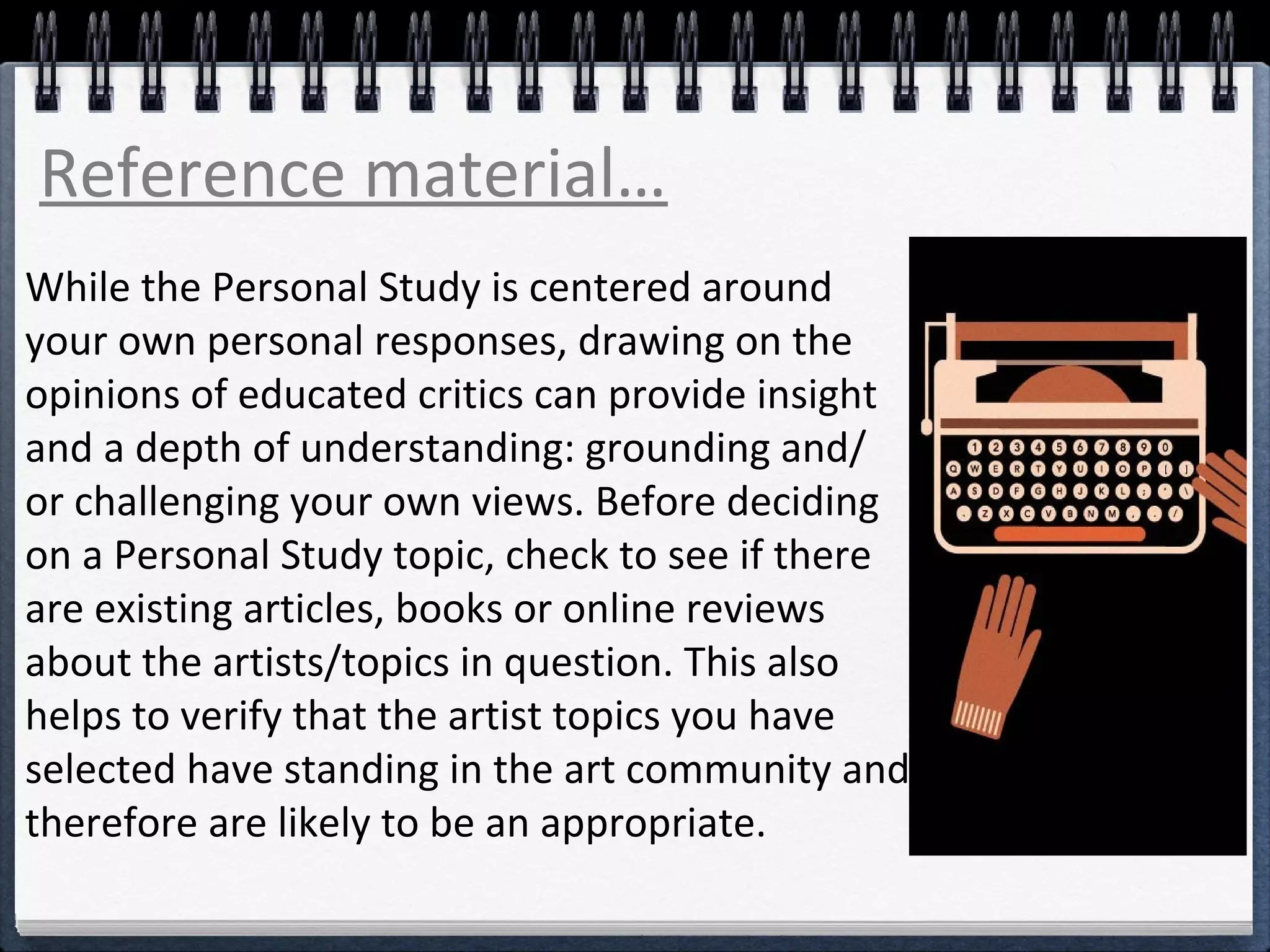 Reference material… 
While the Personal Study is centered around 
your own personal responses, drawing on the 
opinions of educated critics can provide insight 
and a depth of understanding: grounding and/ 
or challenging your own views. Before deciding 
on a Personal Study topic, check to see if there 
are existing articles, books or online reviews 
about the artists/topics in question. This also 
helps to verify that the artist topics you have 
selected have standing in the art community and 
therefore are likely to be an appropriate. 
 