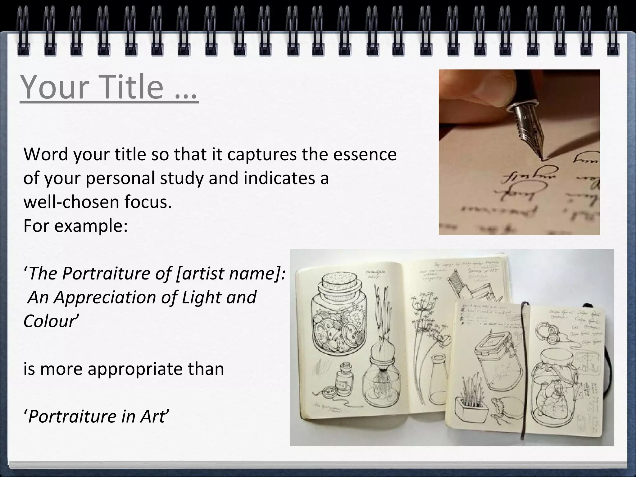 Your Title … 
Word your title so that it captures the essence 
of your personal study and indicates a 
well-chosen focus. 
For example: 
‘The Portraiture of [artist name]: 
An Appreciation of Light and 
Colour’ 
is more appropriate than 
‘Portraiture in Art’ 
 