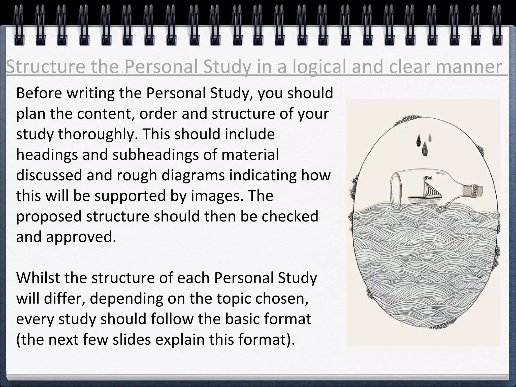 Structure the Personal Study in a logical and clear manner 
Before writing the Personal Study, you should 
plan the content, order and structure of your 
study thoroughly. This should include 
headings and subheadings of material 
discussed and rough diagrams indicating how 
this will be supported by images. The 
proposed structure should then be checked 
and approved. 
Whilst the structure of each Personal Study 
will differ, depending on the topic chosen, 
every study should follow the basic format 
(the next few slides explain this format). 
 