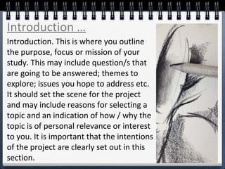Introduction. This is where you outline
the purpose, focus or mission of your
study. This may include question/s that
are going to be answered; themes to
explore; issues you hope to address etc.
It should set the scene for the project
and may include reasons for selecting a
topic and an indication of how / why the
topic is of personal relevance or interest
to you. It is important that the intentions
of the project are clearly set out in this
section.
Introduction …
 