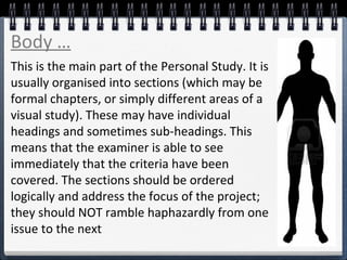 This is the main part of the Personal Study. It is
usually organised into sections (which may be
formal chapters, or simply different areas of a
visual study). These may have individual
headings and sometimes sub-headings. This
means that the examiner is able to see
immediately that the criteria have been
covered. The sections should be ordered
logically and address the focus of the project;
they should NOT ramble haphazardly from one
issue to the next
Body …
 
