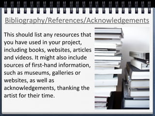 This should list any resources that
you have used in your project,
including books, websites, articles
and videos. It might also include
sources of first-hand information,
such as museums, galleries or
websites, as well as
acknowledgements, thanking the
artist for their time.
Bibliography/References/Acknowledgements
 