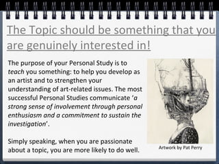 The Topic should be something that you
are genuinely interested in!
The purpose of your Personal Study is to
teach you something: to help you develop as
an artist and to strengthen your
understanding of art-related issues. The most
successful Personal Studies communicate ‘a
strong sense of involvement through personal
enthusiasm and a commitment to sustain the
investigation’.
Simply speaking, when you are passionate
about a topic, you are more likely to do well. Artwork by Pat Perry
 
