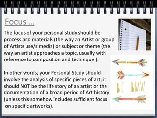 The focus of your personal study should be
process and materials (the way an Artist or group
of Artists use/s media) or subject or theme (the
way an artist approaches a topic, usually with
reference to composition and technique ).
In other words, your Personal Study should
involve the analysis of specific pieces of art; it
should NOT be the life story of an artist or the
documentation of a broad period of Art history
(unless this somehow includes sufficient focus
on specific artworks).
Focus …
 