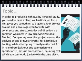 In order to produce a high quality Personal Study,
you need to have a clear, well-articulated focus.
This gives you something to organise your project
around and encourages you to write with
coherence and structure (a lack of direction is a
common weakness in low achieving Personal
Studies). Completing an entire project around the
analysis of one or two artworks, for example, is
limiting, while attempting to analyse Abstract Art
in its entirety (without any connection to a
specific artist) sets up an enormous, daunting task
which you cannot do justice to in the time given.
Topic …
 