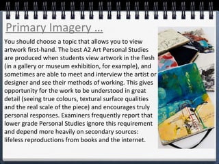 You should choose a topic that allows you to view
artwork first-hand. The best A2 Art Personal Studies
are produced when students view artwork in the flesh
(in a gallery or museum exhibition, for example), and
sometimes are able to meet and interview the artist or
designer and see their methods of working. This gives
opportunity for the work to be understood in great
detail (seeing true colours, textural surface qualities
and the real scale of the piece) and encourages truly
personal responses. Examiners frequently report that
lower grade Personal Studies ignore this requirement
and depend more heavily on secondary sources:
lifeless reproductions from books and the internet.
Primary Imagery …
 