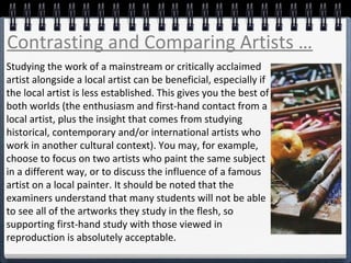 Studying the work of a mainstream or critically acclaimed
artist alongside a local artist can be beneficial, especially if
the local artist is less established. This gives you the best of
both worlds (the enthusiasm and first-hand contact from a
local artist, plus the insight that comes from studying
historical, contemporary and/or international artists who
work in another cultural context). You may, for example,
choose to focus on two artists who paint the same subject
in a different way, or to discuss the influence of a famous
artist on a local painter. It should be noted that the
examiners understand that many students will not be able
to see all of the artworks they study in the flesh, so
supporting first-hand study with those viewed in
reproduction is absolutely acceptable.
Contrasting and Comparing Artists …
 