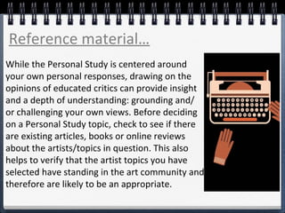 While the Personal Study is centered around
your own personal responses, drawing on the
opinions of educated critics can provide insight
and a depth of understanding: grounding and/
or challenging your own views. Before deciding
on a Personal Study topic, check to see if there
are existing articles, books or online reviews
about the artists/topics in question. This also
helps to verify that the artist topics you have
selected have standing in the art community and
therefore are likely to be an appropriate.
Reference material…
 