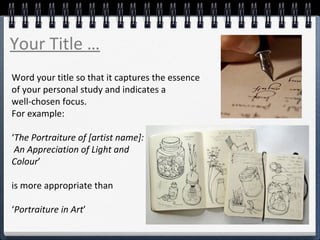 Word your title so that it captures the essence
of your personal study and indicates a
well-chosen focus.
For example:
‘The Portraiture of [artist name]:
An Appreciation of Light and
Colour’
is more appropriate than
‘Portraiture in Art’
Your Title …
 
