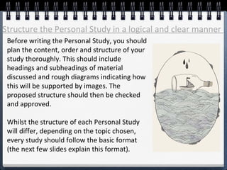 Before writing the Personal Study, you should
plan the content, order and structure of your
study thoroughly. This should include
headings and subheadings of material
discussed and rough diagrams indicating how
this will be supported by images. The
proposed structure should then be checked
and approved.
Whilst the structure of each Personal Study
will differ, depending on the topic chosen,
every study should follow the basic format
(the next few slides explain this format).
Structure the Personal Study in a logical and clear manner
 
