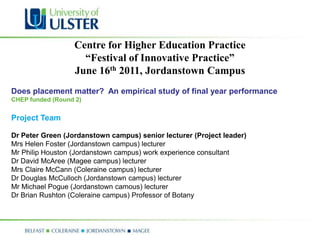 Centre for Higher Education Practice
                    “Festival of Innovative Practice”
                  June 16th 2011, Jordanstown Campus
Does placement matter? An empirical study of final year performance
CHEP funded (Round 2)


Project Team

Dr Peter Green (Jordanstown campus) senior lecturer (Project leader)
Mrs Helen Foster (Jordanstown campus) lecturer
Mr Philip Houston (Jordanstown campus) work experience consultant
Dr David McAree (Magee campus) lecturer
Mrs Claire McCann (Coleraine campus) lecturer
Dr Douglas McCulloch (Jordanstown campus) lecturer
Mr Michael Pogue (Jordanstown camous) lecturer
Dr Brian Rushton (Coleraine campus) Professor of Botany
 